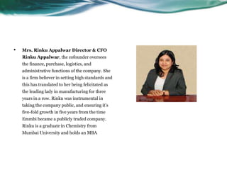 • Mrs. Rinku Appalwar Director & CFO
Rinku Appalwar, the cofounder oversees
the finance, purchase, logistics, and
administrative functions of the company. She
is a firm believer in setting high standards and
this has translated to her being felicitated as
the leading lady in manufacturing for three
years in a row. Rinku was instrumental in
taking the company public, and ensuring it’s
five-fold growth in five years from the time
Emmbi became a publicly traded company.
Rinku is a graduate in Chemistry from
Mumbai University and holds an MBA
 