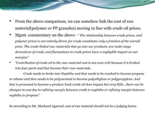 • From the above comparison, we can somehow link the cost of raw
material(polymer or PP granules) moving in line with crude oil prices.
• Mgmt. commentary on the above—” The relationship between crude prices, and
polymer prices is not entirely direct, for crude constitutes only a fraction of the overall
price. The crude-linked raw materials that go into our products, are multi-stage
derivatives of crude, and fluctuations in crude prices have a negligible impact on our
margins”
• “Contribution of crude oil to the raw material cost is not even 10% because it is broked
into four parts and that become their raw materials.
Crude needs to broke into Naphtha and that needs to be cracked to become propane
or ethane and then needs to be polymerized to become polyethylene or polypropylene. And
that is processed to become a product.Yeah crude oil does impact but very little…there can be
changes in cost due to refining margin between crude to naphtha or refining margin between
naphtha to propane”.
So according to Mr. Markand Agarwal, cost of raw material should not be a judging factor.
 