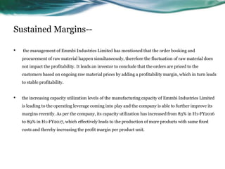 Sustained Margins--
• the management of Emmbi Industries Limited has mentioned that the order booking and
procurement of raw material happen simultaneously, therefore the fluctuation of raw material does
not impact the profitability. It leads an investor to conclude that the orders are priced to the
customers based on ongoing raw material prices by adding a profitability margin, which in turn leads
to stable profitability.
• the increasing capacity utilization levels of the manufacturing capacity of Emmbi Industries Limited
is leading to the operating leverage coming into play and the company is able to further improve its
margins recently. As per the company, its capacity utilization has increased from 83% in H1-FY2016
to 89% in H1-FY2017, which effectively leads to the production of more products with same fixed
costs and thereby increasing the profit margin per product unit.
 