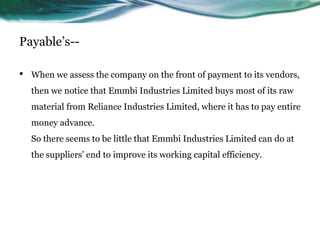 Payable’s--
• When we assess the company on the front of payment to its vendors,
then we notice that Emmbi Industries Limited buys most of its raw
material from Reliance Industries Limited, where it has to pay entire
money advance.
So there seems to be little that Emmbi Industries Limited can do at
the suppliers’ end to improve its working capital efficiency.
 