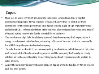 Capex.
• Over last 10 years (FY2007-16), Emmbi Industries Limited has done a capital
expenditure (capex) of ₹67 cr whereas we noticed above that its cash flow from
operations for the same period was only ₹22 cr leaving a gap of ₹45 cr [negative free
cash flow (FCF)] to be funded from other sources. The company has relied on a mix of
debt and equity to meet the fund's shortfall in its business.
• The continuous high debt levels have ensured that the company had to pay about ₹
40-45 cr as interest to its lenders, assuming 12% rate of interest, which is reasonable
for a BBB (negative/neutral) rated company.
• Emmbi Industries Limited has been operating in a business, which is capital intensive
and eats up a lot of funds as working capital and the company had to rely on equity
dilution as well as debt funding to meet its growing fund requirements to sustain its
sales growth.
• As per the company its current capex plans of ₹22 cr are to be funded by ₹15 cr of debt
and ₹10 cr of equity.
 