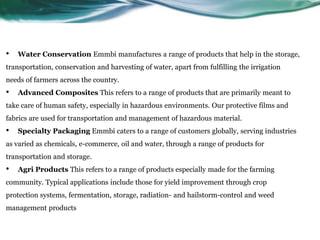 • Water Conservation Emmbi manufactures a range of products that help in the storage,
transportation, conservation and harvesting of water, apart from fulfilling the irrigation
needs of farmers across the country.
• Advanced Composites This refers to a range of products that are primarily meant to
take care of human safety, especially in hazardous environments. Our protective films and
fabrics are used for transportation and management of hazardous material.
• Specialty Packaging Emmbi caters to a range of customers globally, serving industries
as varied as chemicals, e-commerce, oil and water, through a range of products for
transportation and storage.
• Agri Products This refers to a range of products especially made for the farming
community. Typical applications include those for yield improvement through crop
protection systems, fermentation, storage, radiation- and hailstorm-control and weed
management products
 