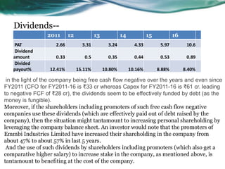 Dividends--
2011 12 13 14 15 16
PAT 2.66 3.31 3.24 4.33 5.97 10.6
Dividend
amount 0.33 0.5 0.35 0.44 0.53 0.89
Divided
payout% 12.41% 15.11% 10.80% 10.16% 8.88% 8.40%
in the light of the company being free cash flow negative over the years and even since
FY2011 (CFO for FY2011-16 is ₹33 cr whereas Capex for FY2011-16 is ₹61 cr. leading
to negative FCF of ₹28 cr), the dividends seem to be effectively funded by debt (as the
money is fungible).
Moreover, if the shareholders including promoters of such free cash flow negative
companies use these dividends (which are effectively paid out of debt raised by the
company), then the situation might tantamount to increasing personal shareholding by
leveraging the company balance sheet. An investor would note that the promoters of
Emmbi Industries Limited have increased their shareholding in the company from
about 47% to about 57% in last 5 years.
And the use of such dividends by shareholders including promoters (which also get a
comparative higher salary) to increase stake in the company, as mentioned above, is
tantamount to benefiting at the cost of the company.
 