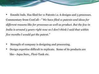 • Emmbi Inds. Has filed for 11 Patents i.e. 6 designs and 5 processes.
Commentary from ConCall—” We have filed 11 patents and ideas for
different reasons like for processes as well as product. But the few in
India is around 5 years right now so I don't think I said that within
five months I would get the patent.”
• Strength of company is designing and processing.
• Design expertise difficult to replicate. Some of its products are
like—Aqua Sure,, Flexi-Tank etc.
 