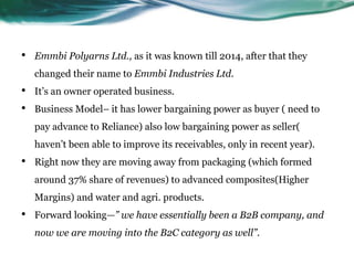 • Emmbi Polyarns Ltd., as it was known till 2014, after that they
changed their name to Emmbi Industries Ltd.
• It’s an owner operated business.
• Business Model– it has lower bargaining power as buyer ( need to
pay advance to Reliance) also low bargaining power as seller(
haven’t been able to improve its receivables, only in recent year).
• Right now they are moving away from packaging (which formed
around 37% share of revenues) to advanced composites(Higher
Margins) and water and agri. products.
• Forward looking—” we have essentially been a B2B company, and
now we are moving into the B2C category as well”.
 