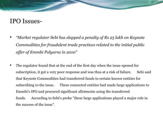 IPO Issues-
• “Market regulator Sebi has slapped a penalty of Rs 25 lakh on Keynote
Commodities for fraudulent trade practices related to the initial public
offer of Emmbi Polyarns in 2010”
• The regulator found that at the end of the first day when the issue opened for
subscription, it got a very poor response and was thus at a risk of failure. Sebi said
that Keynote Commodities had transferred funds to certain known entities for
subscribing to the issue. These connected entities had made large applications to
Emmbi's IPO and procured significant allotments using the transferred
funds. According to Sebi's probe "these large applications played a major role in
the success of the issue".
 