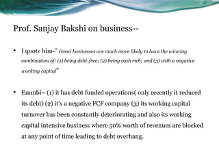 Prof. Sanjay Bakshi on business--
• I quote him-” Great businesses are much more likely to have the winning
combination of: (1) being debt-free; (2) being cash rich; and (3) with a negative
working capital”
• Emmbi– (1) it has debt funded operations( only recently it reduced
its debt) (2) it’s a negative FCF company (3) its working capital
turnover has been constantly deteriorating and also its working
capital intensive business where 50% worth of revenues are blocked
at any point of time leading to debt overhang.
 