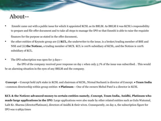 About--
• Emmbi came out with a public issue for which it appointed KCSL as its BRLM. As BRLM it was KCSL's responsibility
to prepare and file offer document and to take all steps to manage the IPO so that Emmbi is able to raise the requisite
finances for the purpose as stated in the offer document.
• the other entities of Keynote group are (i) KCL, the underwriter to the issue, is a broker/trading member of BSE and
NSE and (ii) the Noticee, a trading member of MCX. KCL is 100% subsidiary of KCSL, and the Noticee is 100%
subsidiary of KCL.
• The IPO subscription was open for 3 days—
the IPO of the company received poor response on day 1 when only 5.7% of the issue was subscribed. . This would
be an alarming situation in the eyes of any BRLM and the company.
Concept – Concept held 29% stake in KCSL and chairman of KCSL, Nirmal Suchanti is director of Concept.  Team India
–common directorship within group entities  Platinum – One of the owners Mehul Patel is a director in KCSL
KCL & the Noticee advanced money to certain entities namely, Concept, Team India, Anidhi, Platinum who
made large applications in the IPO. Large applications were also made by other related entities such as Gulu Watumal,
Lalit Kr. Sharma (directorPlatinum), directors of Anidhi & their wives. Consequently, on day 2, the subscription figure for
IPO was 0.9859 times
 