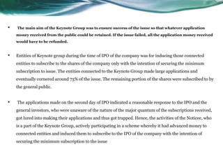 • The main aim of the Keynote Group was to ensure success of the issue so that whatever application
money received from the public could be retained. If the issue failed, all the application money received
would have to be refunded.
• Entities of Keynote group during the time of IPO of the company was for inducing those connected
entities to subscribe to the shares of the company only with the intention of securing the minimum
subscription to issue. The entities connected to the Keynote Group made large applications and
eventually cornered around 73% of the issue. The remaining portion of the shares were subscribed to by
the general public.
• The applications made on the second day of IPO indicated a reasonable response to the IPO and the
general investors, who were unaware of the nature of the major quantum of the subscriptions received,
got lured into making their applications and thus got trapped. Hence, the activities of the Noticee, who
is a part of the Keynote Group, actively participating in a scheme whereby it had advanced money to
connected entities and induced them to subscribe to the IPO of the company with the intention of
securing the minimum subscription to the issue
 