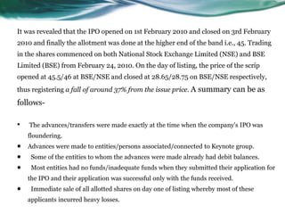It was revealed that the IPO opened on 1st February 2010 and closed on 3rd February
2010 and finally the allotment was done at the higher end of the band i.e., 45. Trading
in the shares commenced on both National Stock Exchange Limited (NSE) and BSE
Limited (BSE) from February 24, 2010. On the day of listing, the price of the scrip
opened at 45.5/46 at BSE/NSE and closed at 28.65/28.75 on BSE/NSE respectively,
thus registering a fall of around 37% from the issue price. A summary can be as
follows-
• The advances/transfers were made exactly at the time when the company's IPO was
floundering.
 Advances were made to entities/persons associated/connected to Keynote group.
 Some of the entities to whom the advances were made already had debit balances.
 Most entities had no funds/inadequate funds when they submitted their application for
the IPO and their application was successful only with the funds received.
 Immediate sale of all allotted shares on day one of listing whereby most of these
applicants incurred heavy losses.
 