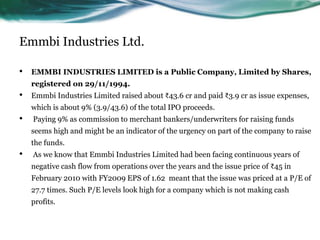 Emmbi Industries Ltd.
• EMMBI INDUSTRIES LIMITED is a Public Company, Limited by Shares,
registered on 29/11/1994.
• Emmbi Industries Limited raised about ₹43.6 cr and paid ₹3.9 cr as issue expenses,
which is about 9% (3.9/43.6) of the total IPO proceeds.
• Paying 9% as commission to merchant bankers/underwriters for raising funds
seems high and might be an indicator of the urgency on part of the company to raise
the funds.
• As we know that Emmbi Industries Limited had been facing continuous years of
negative cash flow from operations over the years and the issue price of ₹45 in
February 2010 with FY2009 EPS of 1.62 meant that the issue was priced at a P/E of
27.7 times. Such P/E levels look high for a company which is not making cash
profits.
 