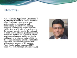 Directors--
• Mr. Makrand Appalwar, Chairman &
Managing Director Makrand Appalwar
a first generation entrepreneur was
instrumental in envisioning, and
transforming Emmbi from a trading
company, to a large-scale manufacturer.
He has over two decades of experience in
the polymer industry, and is the recipient
of many awards. He lays great emphasis on
teamwork, mentors the sales team, drives
product development, and is continually
seeking ways to enhance sustainability, in
the ecosystem around Emmbi. Makrand is
a graduate Mechanical Engineer, from
Maharashtra Institute of Technology,
Pune, (India) and an alumnus of MIT
Sloan School of Management, Boston (US)
 