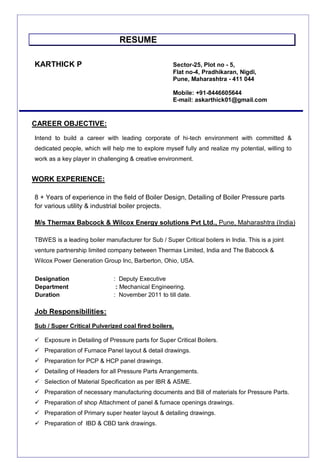 RESUME
KARTHICK P Sector-25, Plot no - 5,
Flat no-4, Pradhikaran, Nigdi,
Pune, Maharashtra - 411 044
Mobile: +91-8446605644
E-mail: askarthick01@gmail.com
Intend to build a career with leading corporate of hi-tech environment with committed &
dedicated people, which will help me to explore myself fully and realize my potential, willing to
work as a key player in challenging & creative environment.
8 + Years of experience in the field of Boiler Design, Detailing of Boiler Pressure parts
for various utility & industrial boiler projects.
M/s Thermax Babcock & Wilcox Energy solutions Pvt Ltd., Pune, Maharashtra (India)
TBWES is a leading boiler manufacturer for Sub / Super Critical boilers in India. This is a joint
venture partnership limited company between Thermax Limited, India and The Babcock &
Wilcox Power Generation Group Inc, Barberton, Ohio, USA.
Designation : Deputy Executive
Department : Mechanical Engineering.
Duration : November 2011 to till date.
Job Responsibilities:
Sub / Super Critical Pulverized coal fired boilers.
 Exposure in Detailing of Pressure parts for Super Critical Boilers.
 Preparation of Furnace Panel layout & detail drawings.
 Preparation for PCP & HCP panel drawings.
 Detailing of Headers for all Pressure Parts Arrangements.
 Selection of Material Specification as per IBR & ASME.
 Preparation of necessary manufacturing documents and Bill of materials for Pressure Parts.
 Preparation of shop Attachment of panel & furnace openings drawings.
 Preparation of Primary super heater layout & detailing drawings.
 Preparation of IBD & CBD tank drawings.
WORK EXPERIENCE:
CAREER OBJECTIVE:
 