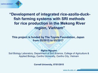 “Development of integrated rice-azolla-duck-
fish farming systems with SRI methods
for rice production in the Mekong River
region, Vietnam”
Nghia Nguyen
Soil Biology Laboratory, Department of Soil Science, College of Agriculture &
Applied Biology, Cantho University, Cantho City, Vietnam
Cornell University, 07/01/2015
This project is funded by The Toyota Foundation, Japan
from 05/2015 to 05/2017
 