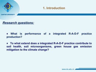 1. Introduction
Research questions:
♦ What is performance of a integrated R-A-D-F practice
production?
♦ To what extend does a integrated R-A-D-F practice contribute to
soil health, soil microorganisms, green house gas emission
mitigation to the climate change?
 