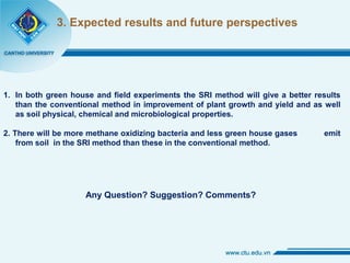 3. Expected results and future perspectives
1. In both green house and field experiments the SRI method will give a better results
than the conventional method in improvement of plant growth and yield and as well
as soil physical, chemical and microbiological properties.
2. There will be more methane oxidizing bacteria and less green house gases emit
from soil in the SRI method than these in the conventional method.
Any Question? Suggestion? Comments?
 