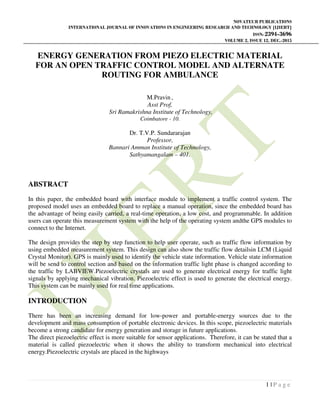 NOVATEUR PUBLICATIONS
INTERNATIONAL JOURNAL OF INNOVATIONS IN ENGINEERING RESEARCH AND TECHNOLOGY [IJIERT]
ISSN: 2394-3696
VOLUME 2, ISSUE 12, DEC.-2015
1 | P a g e
ENERGY GENERATION FROM PIEZO ELECTRIC MATERIAL
FOR AN OPEN TRAFFIC CONTROL MODEL AND ALTERNATE
ROUTING FOR AMBULANCE
M.Pravin ,
Asst Prof,
Sri Ramakrishna Institute of Technology,
Coimbatore - 10.
Dr. T.V.P. Sundararajan
Professor,
Bannari Amman Institute of Technology,
Sathyamangalam – 401.
ABSTRACT
In this paper, the embedded board with interface module to implement a traffic control system. The
proposed model uses an embedded board to replace a manual operation, since the embedded board has
the advantage of being easily carried, a real-time operation, a low cost, and programmable. In addition
users can operate this measurement system with the help of the operating system andthe GPS modules to
connect to the Internet.
The design provides the step by step function to help user operate, such as traffic flow information by
using embedded measurement system. This design can also show the traffic flow detailsin LCM (Liquid
Crystal Monitor). GPS is mainly used to identify the vehicle state information. Vehicle state information
will be send to control section and based on the information traffic light phase is changed according to
the traffic by LABVIEW.Piezoelectric crystals are used to generate electrical energy for traffic light
signals by applying mechanical vibration. Piezoelectric effect is used to generate the electrical energy.
This system can be mainly used for real time applications.
INTRODUCTION
There has been an increasing demand for low-power and portable-energy sources due to the
development and mass consumption of portable electronic devices. In this scope, piezoelectric materials
become a strong candidate for energy generation and storage in future applications.
The direct piezoelectric effect is more suitable for sensor applications. Therefore, it can be stated that a
material is called piezoelectric when it shows the ability to transform mechanical into electrical
energy.Piezoelectric crystals are placed in the highways
 