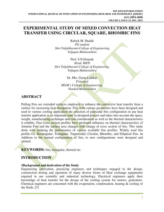 NOVATEUR PUBLICATIONS
INTERNATIONAL JOURNAL OF INNOVATIONS IN ENGINEERING RESEARCH AND TECHNOLOGY [IJIERT]
ISSN: 2394-3696
VOLUME 2, ISSUE 12, DEC.-2015
1
EXPERIMENTAL STUDY OF MIXED CONVECTION HEAT
TRANSFER USING CIRCULAR, SQUARE, RHOMBIC FINS
Rafeek M. Shaikh
PG student
Shri Tuljabhavani College of Engineering,
Tuljapur,Maharashtra
Prof. S.N.Doijode
Head, MED
Shri Tuljabhavani College of Engineering,
Tuljapur,Maharashtra
Dr. Mrs. Geeta Lathkar
Principal
MGM’s College of Engineering,
Nanded,Maharashtra
ABSTRACT
Pulling Fins are extended surfaces employed to enhance the convective heat transfer from a
surface for increasing heat dissipation. Fins with various geometries have been designed and
used in various cooling application the selection of particular fins configuration in any heat
transfer application is an important state in designed process and takes into account the space,
weight, manufacturing technique and cost consideration as well as the thermal characteristics
it exhibits. Fins cross section profiles have profound influence on thermal characteristics of
Annular Fins and the surface area changes with change of cross section of fins. This study
deals with studying the performance of various available fins profiles. Widely used fins
profile viz. Rectangular, Triangular, Trapezoidal, Circular, Rhombic, and Elliptical Fins. In
Addition to the normal configuration of fins, to new configurations were designed and
created.
KEYWORDS: fins, triangular, thermal etc.
INTRODUCTION
1Background and motivation of the Study
Engineering curriculum, practicing engineers and techniques engaged in the design,
construction testing and operation of many diverse forms of Heat exchange equipments
required in our scientific and industrial technology. Electrical engineers apply their
knowledge of heat transfer for the design of the cooling system for motors, generators.
Chemical engineers are concerned with the evaporation, condensation, heating & cooling of
the fluids. [7]
 