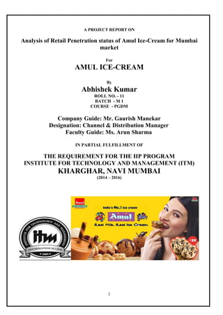 1
A PROJECT REPORT ON
Analysis of Retail Penetration status of Amul Ice-Cream for Mumbai
market
For
AMUL ICE-CREAM
By
Abhishek Kumar
ROLL NO. - 11
BATCH - M 1
COURSE - PGDM
Company Guide: Mr. Gaurish Manekar
Designation: Channel & Distribution Manager
Faculty Guide: Ms. Arun Sharma
IN PARTIAL FULFILLMENT OF
THE REQUIREMENT FOR THE IIP PROGRAM
INSTITUTE FOR TECHNOLOGY AND MANAGEMENT (ITM)
KHARGHAR, NAVI MUMBAI
(2014 – 2016)
 