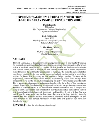 NOVATEUR PUBLICATIONS
INTERNATIONAL JOURNAL OF INNOVATIONS IN ENGINEERING RESEARCH AND TECHNOLOGY [IJIERT]
ISSN: 2394-3696
VOLUME 2, ISSUE 12, DEC.-2015
Page | 1
EXPERIMENTAL STUDY OF HEAT TRANSFER FROM
PLATE FIN ARRAY IN MIXED CONVECTION MODE
Pravin Kamble
PG student
Shri Tuljabhavani College of Engineering,
Tuljapur,Maharashtra
Prof. S.N.Doijode
Head, MED
Shri Tuljabhavani College of Engineering,
Tuljapur,Maharashtra
Dr. Mrs. Geeta Lathkar
Principal
MGM’s College of Engineering,
Nanded,Maharashtra
ABSTRACT
The work summarized in this paper presents an experimental study of heat transfer from plate
fin in mixed convection mode enhancement by the use of plate fins is presented. After a brief
review of the basic methods used to enhance the heat transfer by simultaneous increase of
heat transfer surface area as well as the heat transfer coefficient, a simple experimental
method to assess the heat transfer enhancement is presented. The method is demonstrated on
plate fins as elements for the heat transfer enhancement, but it can in principle be applied also
to other fin forms. That is varying various parameters (height, spacing). The order of the
magnitude of heat transfer enhancement obtained experimentally, it was found that by a direct
comparison of Nu and Re no conclusion regarding the relative performances could be made.
This is because the dimensionless variables are introduced for the scaling of heat transfer and
pressure drop results from laboratory to large scale but not for the performance comparison.
Therefore a literature survey of the performance comparison methods used in the past was
also performed. Experiments will carried out on mixed convection heat transfer from plate fin
heat sinks subject to the influence of its geometry and heat flux. A total of 9 plate fins were
pasted into the upper surface of the base plate. The area of the base plate is 150mm by
150mm. The base plate and the fins were made of aluminum. For all tested plate fin heat
sinks, however, the heat transfer performance for heat sinks with plate fins was better than
that of solid pins.
KEYWORDS: plate fin, mixed convection, thermal.
 