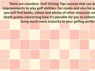 There are countless Golf Driving Tips sources that can be
improvements to play golf abilities. For noobs and also for ex
 you will find books, videos and plenty of other resources on
 depth guides concerning how it's possible for you to enhanc
             bring much more maturity to your golfing perform
 