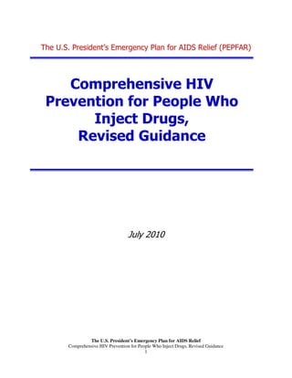 The U.S. President’s Emergency Plan for AIDS Relief
Comprehensive HIV Prevention for People Who Inject Drugs, Revised Guidance
1
The U.S. President’s Emergency Plan for AIDS Relief (PEPFAR)
Comprehensive HIV
Prevention for People Who
Inject Drugs,
Revised Guidance
July 2010
 