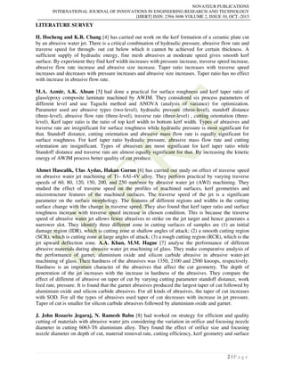 NOVATEUR PUBLICATIONS
INTERNATIONAL JOURNAL OF INNOVATIONS IN ENGINEERING RESEARCH AND TECHNOLOGY
[IJIERT] ISSN: 2394-3696 VOLUME 2, ISSUE 10, OCT.-2015
2 | P a g e
LITERATURE SURVEY
H. Hocheng and K.R. Chang [4] has carried out work on the kerf formation of a ceramic plate cut
by an abrasive water jet. There is a critical combination of hydraulic pressure, abrasive flow rate and
traverse speed for through- out cut below which it cannot be achieved for certain thickness. A
sufficient supply of hydraulic energy, fine mesh abrasives at moderate speed gives smooth kerf
surface. By experiment they find kerf width increases with pressure increase, traverse speed increase,
abrasive flow rate increase and abrasive size increase. Taper ratio increases with traverse speed
increases and decreases with pressure increases and abrasive size increases. Taper ratio has no effect
with increase in abrasive flow rate.
M.A. Azmir, A.K. Ahsan [5] had done a practical for surface roughness and kerf taper ratio of
glass/epoxy composite laminate machined by AWJM. They considered six process parameters of
different level and use Taguchi method and ANOVA (analysis of variance) for optimization.
Parameter used are abrasive types (two-level), hydraulic pressure (three-level), standoff distance
(three-level), abrasive flow rate (three-level), traverse rate (three-level) , cutting orientation (three-
level). Kerf taper ratio is the ratio of top kerf width to bottom kerf width. Types of abrasives and
traverse rate are insignificant for surface roughness while hydraulic pressure is most significant for
that. Standoff distance, cutting orientation and abrasive mass flow rate is equally significant for
surface roughness. For kerf taper ratio hydraulic pressure, abrasive mass flow rate and cutting
orientation are insignificant. Types of abrasives are most significant for kerf taper ratio while
Standoff distance and traverse rate are almost equally significant for that. By increasing the kinetic
energy of AWJM process better quality of cut produce.
Ahmet Hascalik, Ulas Aydas, Hakan Gurun [6] has carried out study on effect of traverse speed
on abrasive water jet machining of Ti– 6Al–4V alloy. They perform practical by varying traverse
speeds of 60, 80, 120, 150, 200, and 250 mm/min by abrasive water jet (AWJ) machining. They
studied the effect of traverse speed on the profiles of machined surfaces, kerf geometries and
microstructure features of the machined surfaces. The traverse speed of the jet is a significant
parameter on the surface morphology. The features of different regions and widths in the cutting
surface change with the change in traverse speed. They also found that kerf taper ratio and surface
roughness increase with traverse speed increase in chosen condition. This is because the traverse
speed of abrasive water jet allows fewer abrasives to strike on the jet target and hence generates a
narrower slot. They identify three different zone in cutting surfaces of samples are (1) an initial
damage region (IDR), which is cutting zone at shallow angles of attack; (2) a smooth cutting region
(SCR), which is cutting zone at large angles of attack; (3) a rough cutting region (RCR), which is the
jet upward deflection zone. A.A. Khan, M.M. Hague [7] analyse the performance of different
abrasive materials during abrasive water jet machining of glass. They make comparative analysis of
the performance of garnet, aluminium oxide and silicon carbide abrasive in abrasive water-jet
machining of glass. Their hardness of the abrasives was 1350, 2100 and 2500 knoops, respectively.
Hardness is an important character of the abrasives that affect the cut geometry. The depth of
penetration of the jet increases with the increase in hardness of the abrasives. They compare the
effect of different of abrasive on taper of cut by varying cutting parameter standoff distance, work
feed rate, pressure. It is found that the garnet abrasives produced the largest taper of cut followed by
aluminium oxide and silicon carbide abrasives. For all kinds of abrasives, the taper of cut increases
with SOD. For all the types of abrasives used taper of cut decreases with increase in jet pressure.
Taper of cut is smaller for silicon carbide abrasives followed by aluminium oxide and garnet.
J. John Rozario Jegaraj, N. Ramesh Babu [8] had worked on strategy for efficient and quality
cutting of materials with abrasive water jets considering the variation in orifice and focusing nozzle
diameter in cutting 6063-T6 aluminium alloy. They found the effect of orifice size and focusing
nozzle diameter on depth of cut, material removal rate, cutting efficiency, kerf geometry and surface
 