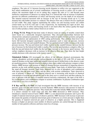 NOVATEUR PUBLICATIONS
INTERNATIONAL JOURNAL OF INNOVATIONS IN ENGINEERING RESEARCH AND TECHNOLOGY
[IJIERT] ISSN: 2394-3696 VOLUME 2, ISSUE 10, OCT.-2015
3 | P a g e
roughness. The ratio of 3:1 between focusing nozzle diameter to orifice size was suggested as the
best suited combination out of several combinations of focusing nozzle to orifice size in order to
achieve the maximum depth of cut in cutting they suggest the ratio of 5:1 and beyond cause
ineffective entrainment of abrasives in cutting head. It is noticed that with an increase in hydraulic
pressure for different combinations of orifice and focusing nozzle size the depth of cut increased.
The material removed increased with an increase in the size of focusing nozzle up to 1.2 mm
diameter but with further increase it is reduced. The abrasive flow rate is found to be less significant
on kerf width. This study suggests maintaining the orifice size and focusing nozzle size within
certain limits say 0.25–0.3 mm and 1.2 mm, respectively, for maintaining less taper on kerf. Any
increase in the size of orifice and focusing nozzle is not much effect the surface quality but larger
size of orifice produce a better surface finish on cut surface
J. Wang, W.C.K. Wong [9] had done study of abrasive water jet cutting of metallic coated sheet
steels based on a statistically designed experiment. They discussed relationships between kerf
characteristics and process parameters. They produce empirical models for kerf geometry and quality
for the prediction and optimization of AWJ cutting performance. They perform three-level four-
factor full factorial designed experiment. Process parameter used is water jet pressure, traverse
speed, abrasive flow rate and standoff distance. The top and bottom kerf widths increase as the water
pressure increase. The top and bottom kerf widths increase as the standoff distance increase but the
rate of increase for the bottom kerf width is smaller. The traverse speed produces a negative effect on
both the top and bottom kerf widths but the kerf taper increase as the traverse speed increase. The
surface roughness decreases with an increase in the abrasive flow rate. They show the burr height
steadily decreases with a decrease in the traverse speed.
Mahabalesh Palleda [10] investigated the effects of the different chemical environments like
acetone, phosphoric acid and polymer (polyacrylamide) in the ratio of 30% with 70% of water and
stand off distance on the taper angles and material removal rates of drilled holes in the abrasive water
jet machining process. Material removal is highest when slurry added with polymer compare to three
slurries. MRR increase with increase of stand off distance because momentum of impacting abrasive
particles on the work surface creating craters of more depth. Taper holes of drilled holes reduce as
the stand off distance increase. Taper holes observed less in case of phosphoric acid combination
with slurry than the plain water slurry and the slurry with acetone combination. Taper observed in
case of polymer is almost nil. The material removal rate is increasing with increase of chemical
concentration of acetone and phosphoric acid in the slurry up to a certain level and then reducing. In
case of polymer with the slurry in material removal increases continuously. the taper of the hole is
less in phosphoric acid combination compare to acetone combination. In polymer combination taper
of the hole is very less or almost nil.
P K Ray and Dr A K Paul [11] had investigated that the MRR increases with increase of air
pressure, grain size and with increase in nozzle diameter. MRR increases with increase in stand off
distance (SOD) at a particular pressure. They found after work that initially MRR increases and then
it is almost constant for small range and after that MRR decreased as SOD increases. They
introduced a material removal factor (MRF). MRF is a non-dimensional parameter and it gives the
weight of material removed per gram of abrasive particles. MRF decreases with increase in pressure
that means the quantity of material removed per gram of abrasives at a lower pressure is higher than
the quantity of material removed per gram of abrasives at a higher pressure. This is happened
because at higher air pressure more number of abrasive particles are carried through the nozzle so
number of inter particle collisions and hence more loss of energy.
 