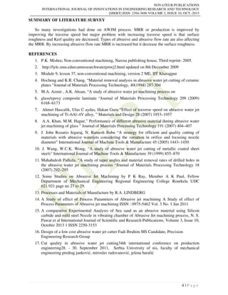 NOVATEUR PUBLICATIONS
INTERNATIONAL JOURNAL OF INNOVATIONS IN ENGINEERING RESEARCH AND TECHNOLOGY
[IJIERT] ISSN: 2394-3696 VOLUME 2, ISSUE 10, OCT.-2015
4 | P a g e
SUMMARY OF LITERATURE SURVEY
So many investigations had done on AWJM process. MRR or production is improved by
improving the traverse speed but major problem with increasing traverse speed is that surface
roughness and Kerf quality are decreased. Types of abrasive and abrasive flow rate are also affecting
the MRR. By increasing abrasive flow rate MRR is increased but it decrease the surface roughness.
REFERENCES
1. P.K. Mishra; Non-conventional machining, Narosa publishing house, Third reprint- 2005.
2. http://lyle.smu.edurcamresearchwaterjetwj2.html updated on 8th December 2009
3. Module 9, lesson 37, non-conventional machining, version 2 ME, IIT Kharagpur
4. Hocheng and K.R. Chang, “Material removal analysis in abrasive water jet cutting of ceramic
plates “Journal of Materials Processing Technology, 40(1994) 287-304
5. M.A. Azmir , A.K. Ahsan, “A study of abrasive water jet machining process on
6. glass/epoxy composite laminate “Journal of Materials Processing Technology 209 (2009)
6168–6173
7. Ahmet Hascalik, Ulas C aydas, Hakan Guru “Effect of traverse speed on abrasive water jet
machining of Ti–6Al–4V alloy, ” Materials and Design 28 (2007) 1953–1957
8. A.A. Khan, M.M. Hague,” Performance of different abrasive material during abrasive water
jet machining of glass ” Journal of Materials Processing Technology 191 (2007) 404–407
9. J. John Rozario Jegaraj, N. Ramesh Babu “A strategy for efficient and quality cutting of
materials with abrasive waterjets considering the variation in orifice and focusing nozzle
diameter” International Journal of Machine Tools & Manufacture 45 (2005) 1443–1450
10. J. Wang, W.C.K. Wong, “A study of abrasive water jet cutting of metallic coated sheet
steels” International Journal of Machine Tools & Manufacture 39 (1999) 855–870
11. Mahabalesh Palleda, “A study of taper angles and material removal rates of drilled holes in
the abrasive water jet machining process “Journal of Materials Processing Technology 18
(2007) 292–295
12. Some Studies on Abrasive Jet Machining by P K Ray, Member A K Paul, Fellow
Department of Mechanical Engineering Regional Engineering College Rourkela UDC
621.921 page no 27 to 29.
13. Processes and Materials of Manufacture by R.A. LINDBERG
14. A Study of effect of Process Parameters of Abrasive jet machining A Study of effect of
Process Parameters of Abrasive jet machining ISSN : 0975-5462 Vol. 3 No. 1 Jan 2011
15. A comparative Experimental Analysis of Sea sand as an abrasive material using Silicon
carbide and mild steel Nozzle in vibrating chamber of Abrasive Jet machining process, N. S.
Pawar et al International Journal of Scientific and Research Publications, Volume 3, Issue 10,
October 2013 1 ISSN 2250-3153
16. Design of a low cost abrasive water jet cutter Fadi Ibrahim MS Candidate, Precision
Engineering Research Group
17. Cut quality in abrasive water jet cutting34th international conference on production
engineering28. - 30. September 2011, Serbia University of nis, faculty of mechanical
engineering predrag janković, miroslav radovanović, jelena baralić
 