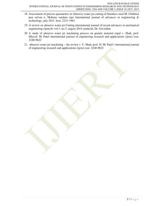 NOVATEUR PUBLICATIONS
INTERNATIONAL JOURNAL OF INNOVATIONS IN ENGINEERING RESEARCH AND TECHNOLOGY
[IJIERT] ISSN: 2394-3696 VOLUME 2, ISSUE 10, OCT.-2015
5 | P a g e
18. Assessment of process parameters in Abrasive water jet cutting of Stainless steel M. Chithirai
pon selvan n. Mohana sundara raju international journal of advances in engineering &
technology, july 2011. Issn: 2231-1963
19. A review on abrasive water jet Cutting international journal of recent advances in mechanical
engineering (ijmech) vol.3, no.3, august 2014 sreekesh, Dr. Govindan
20. A study of abrasive water jet machining process on granite material rupal v. Shah, prof.
Dhaval. M. Patel international journal of engineering research and applications (ijera) issn:
2248-9622
21. abrasive water jet machining – the review r. V. Shah, prof. D. M. Patel / international journal
of engineering research and applications (ijera) issn: 2248-9622
 
