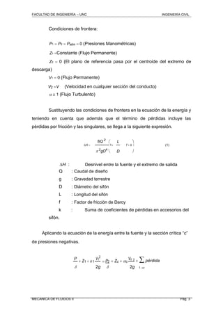 FACULTAD DE INGENIERÍA – UNC INGENIERÍA CIVIL
Condiciones de frontera:
P1  P2  Patm  0 (Presiones Manométricas)
Z1 Constante (Flujo Permanente)
Z2  0 (El plano de referencia pasa por el centroide del extremo de
descarga)
V1  0 (Flujo Permanente)
(Velocidad en cualquier sección del conducto)
  1 (Flujo Turbulento)
Sustituyendo las condiciones de frontera en la ecuación de la energía y
teniendo en cuenta que además que el término de pérdidas incluye las
pérdidas por fricción y las singulares, se llega a la siguiente expresión.
8Q 2
 L 
H  1 f  k  (1)
 2
gD4
D 
H : Desnivel entre la fuente y el extremo de salida
Q : Caudal de diseño
g : Gravedad terrestre
D : Diámetro del sifón
L : Longitud del sifón
f : Factor de fricción de Darcy
k : Suma de coeficientes de pérdidas en accesorios del
sifón.
Aplicando la ecuación de la energía entre la fuente y la sección crítica “c”
de presiones negativas.
P
 Z1 1
V1
2
 P2  Zc  c
Vc 2
  pérdida
 2g 2g 1c
MECANICA DE FLUIDOS II Pág. 3
V2 V
 