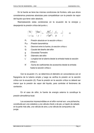 FACULTAD DE INGENIERÍA – UNC INGENIERÍA CIVIL
En la fuente se tiene las mismas condiciones de frontera, sólo que ahora
consideramos presiones absolutas para compatibilizar con la presión de vapor
del líquido que tiene valor absoluto.
Reemplazando estas condiciones en la ecuación de la energía y
despejando la presión crítica del punto c.
 Pc   Patm  8Q 2
 L' 
    hc   1 f  k' (2)
   2
gD4
D abs    
Pc : Presión absoluta en la sección crítica c
Patm : Presión barométrica
hc : Desnivel entre la fuente y la sección crítica c
Q : Caudal del diseño del sifón
g : Gravedad Terrestre
D : Diámetro del sifón
L’ : Longitud de la tubería desde la entrada hasta la sección
crítica c
K’ : Suma de coeficientes de accesorios desde la entrada
hasta la sección crítica c
Con la ecuación (1), se determina el diámetro en concordancia con el
flujograma de la tubería simple y luego se verifica la presión en la sección
crítica con la ecuación (2). Pues la presión en la sección crítica no deberá ser
menor que la presión de vapor del líquido, para controlar el fenómeno de
cavitación.
En el caso de sifón, la fuente de energía externa lo constituye la
presión atmosférica local.
Los accesorios imprescindibles en el sifón normal son: una pichancha,
constituida por una coladera y una válvula check o de pie; un tapón de cebado
en la parte más alta, una válvula de aire y una válvula de compuerta o de
purga.
MECANICA DE FLUIDOS II Pág. 4
 