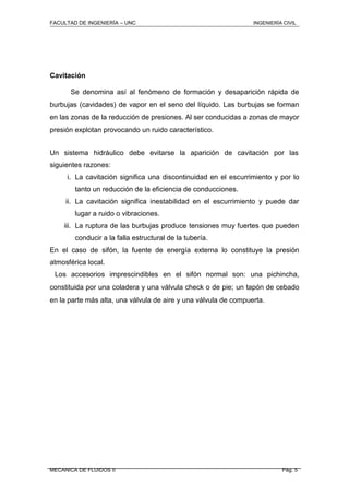 FACULTAD DE INGENIERÍA – UNC INGENIERÍA CIVIL
Cavitación
Se denomina así al fenómeno de formación y desaparición rápida de
burbujas (cavidades) de vapor en el seno del líquido. Las burbujas se forman
en las zonas de la reducción de presiones. Al ser conducidas a zonas de mayor
presión explotan provocando un ruido característico.
Un sistema hidráulico debe evitarse la aparición de cavitación por las
siguientes razones:
i. La cavitación significa una discontinuidad en el escurrimiento y por lo
tanto un reducción de la eficiencia de conducciones.
ii. La cavitación significa inestabilidad en el escurrimiento y puede dar
lugar a ruido o vibraciones.
iii. La ruptura de las burbujas produce tensiones muy fuertes que pueden
conducir a la falla estructural de la tubería.
En el caso de sifón, la fuente de energía externa lo constituye la presión
atmosférica local.
Los accesorios imprescindibles en el sifón normal son: una pichincha,
constituida por una coladera y una válvula check o de pie; un tapón de cebado
en la parte más alta, una válvula de aire y una válvula de compuerta.
MECANICA DE FLUIDOS II Pág. 5
 