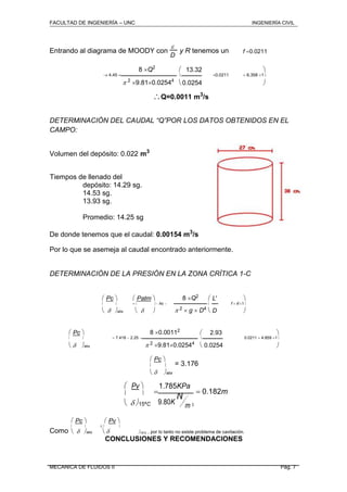 FACULTAD DE INGENIERÍA – UNC INGENIERÍA CIVIL
Entrando al diagrama de MOODY con

y R tenemos un f 0.0211
D
8 Q2
 13.32 
 4.45   0.0211  6.358 1
 2
9.810.02544
0.0254 
Q=0.0011 m3
/s
DETERMINACIÓN DEL CAUDAL “Q”POR LOS DATOS OBTENIDOS EN EL
CAMPO:
Volumen del depósito: 0.022 m3
Tiempos de llenado del
depósito: 14.29 sg.
14.53 sg.
13.93 sg.
Promedio: 14.25 sg
De donde tenemos que el caudal: 0.00154 m3
/s
Por lo que se asemeja al caudal encontrado anteriormente.
DETERMINACIÓN DE LA PRESIÓN EN LA ZONA CRÍTICA 1-C
 Pc   Patm  8 Q2
 L' 
    hc   f  k'1
   2  g  D4
 abs    D 
 Pc  8 0.00112
 2.93 
   7.418  2.25   0.0211  4.859 1
 2 9.810.02544
0.0254 abs  
 Pc 
= 3.176 
 abs
 Pv 

1.785KPa
 0.182m 
9.80K
N
 15ªC m 3
 Pc   Pv 
Como


 


 abs  15ºC , por lo tanto no existe problema de cavitación.
CONCLUSIONES Y RECOMENDACIONES
MECANICA DE FLUIDOS II Pág. 7
 
