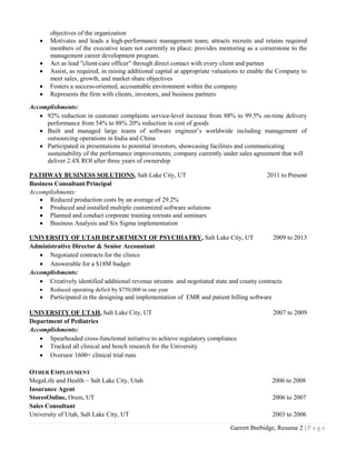 Garrett Burbidge, Resume 2 | P a g e
objectives of the organization
 Motivates and leads a high-performance management team; attracts recruits and retains required
members of the executive team not currently in place; provides mentoring as a cornerstone to the
management career development program.
 Act as lead "client-care officer" through direct contact with every client and partner
 Assist, as required, in raising additional capital at appropriate valuations to enable the Company to
meet sales, growth, and market share objectives
 Fosters a success-oriented, accountable environment within the company
 Represents the firm with clients, investors, and business partners
Accomplishments:
 92% reduction in customer complaints service-level increase from 88% to 99.5% on-time delivery
performance from 54% to 88% 20% reduction in cost of goods
 Built and managed large teams of software engineer’s worldwide including management of
outsourcing operations in India and China
 Participated in presentations to potential investors, showcasing facilities and communicating
sustainability of the performance improvements; company currently under sales agreement that will
deliver 2.4X ROI after three years of ownership
PATHWAY BUSINESS SOLUTIONS, Salt Lake City, UT 2011 to Present
Business Consultant/Principal
Accomplishments:
 Reduced production costs by an average of 29.2%
 Produced and installed multiple customized software solutions
 Planned and conduct corporate training retreats and seminars
 Business Analysis and Six Sigma implementation
UNIVERSITY OF UTAH DEPARTMENT OF PSYCHIATRY, Salt Lake City, UT 2009 to 2013
Administrative Director & Senior Accountant
 Negotiated contracts for the clinics
 Answerable for a $18M budget
Accomplishments:
 Creatively identified additional revenue streams and negotiated state and county contracts
 Reduced operating deficit by $750,000 in one year
 Participated in the designing and implementation of EMR and patient billing software
UNIVERSITY OF UTAH, Salt Lake City, UT 2007 to 2009
Department of Pediatrics
Accomplishments:
 Spearheaded cross-functional initiative to achieve regulatory compliance
 Tracked all clinical and bench research for the University
 Oversaw 1600+ clinical trial runs
OTHER EMPLOYMENT
MegaLife and Health – Salt Lake City, Utah 2006 to 2008
Insurance Agent
StoresOnline, Orem, UT 2006 to 2007
Sales Consultant
University of Utah, Salt Lake City, UT 2003 to 2006
 