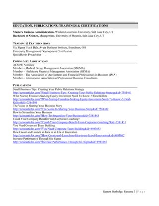 Garrett Burbidge, Resume 3 | P a g e
EDUCATION, PUBLICATIONS, TRAININGS & CERTIFICATIONS
Masters Business Administration, Western Governors University, Salt Lake City, UT
Bachelors of Science, Management, University of Phoenix, Salt Lake City, UT
TRAINING & CERTIFICATIONS
Six Sigma Black Belt, Aveta Business Institute, Boardman, OH
University Management Development Certification
QuickBooks ProAdvisor
COMMUNITY ASSOCIATIONS
ACMPE Nominee
Member – Medical Group Management Association (MGMA)
Member – Healthcare Financial Management Association (HFMA)
Member – The Association of Accountants and Financial Professionals in Business (IMA)
Member – International Association of Professional Business Consultants
PUBLICATIONS
Small Business Tips: Creating Your Public Relations Strategy
http://ezinearticles.com/?Small-Business-Tips: -Creating-Your-Public-Relations-Strategy&id=7581461
What Startup Founders Seeking Equity Investment Need To Know: 5 Deal Killers
http://ezinearticles.com/?What-Startup-Founders-Seeking-Equity-Investment-Need-To-Know:-5-Deal-
Killers&id=7584140
The Value in Sharing Your Business Story
http://ezinearticles.com/?The-Value-In-Sharing-Your-Business-Story&id=7581482
How to Streamline Your Business
http://ezinearticles.com/?How-To-Streamline-Your-Business&id=7581443
Could Your Company Benefit From Corporate Coaching?
http://ezinearticles.com/?Could-Your-Company-Benefit-From-Corporate-Coaching?&id=7581431
You Need Corporate Team Building
http://ezinearticles.com/?You-Need-Corporate-Team-Building&id=8983853
How Create and Launch an Idea in an Era of Innovation
http://ezinearticles.com/?How-Create-and-Launch-an-Idea-in-an-Era-of-Innovation&id=8983862
Increase Performance Through Six Sigma
http://ezinearticles.com/?Increase-Performance-Through-Six-Sigma&id=8983865
 