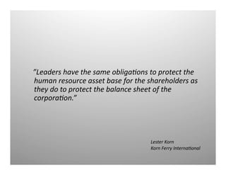   	
  	
  
”Leaders	
  have	
  the	
  same	
  obliga1ons	
  to	
  protect	
  the	
  
human	
  resource	
  asset	
  base	
  for	
  the	
  shareholders	
  as	
  
they	
  do	
  to	
  protect	
  the	
  balance	
  sheet	
  of	
  the	
  
corpora1on.”	
  
Lester	
  Korn	
  
Korn	
  Ferry	
  Interna1onal	
  
 