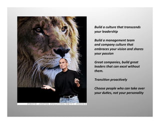 Build	
  a	
  culture	
  that	
  transcends	
  
your	
  leadership	
  
Build	
  a	
  management	
  team	
  
and	
  company	
  culture	
  that	
  	
  
embraces	
  your	
  vision	
  and	
  shares	
  
your	
  passion	
  
Great	
  companies,	
  build	
  great	
  
leaders	
  that	
  can	
  excel	
  without	
  
them.	
  
Transi<on	
  proac<vely	
  
Choose	
  people	
  who	
  can	
  take	
  over	
  
your	
  du<es,	
  not	
  your	
  personality	
  
 