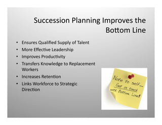 Succession	
  Planning	
  Improves	
  the	
  
	
  BoNom	
  Line	
  
•  Ensures	
  Qualiﬁed	
  Supply	
  of	
  Talent	
  
•  More	
  EﬀecQve	
  Leadership	
  
•  Improves	
  ProducQvity	
  
•  Transfers	
  Knowledge	
  to	
  Replacement	
  
Workers	
  
•  Increases	
  RetenQon	
  
•  Links	
  Workforce	
  to	
  Strategic	
  
DirecQon	
  
 