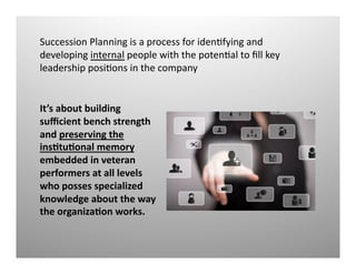 It’s	
  about	
  building	
  
suﬃcient	
  bench	
  strength	
  
and	
  preserving	
  the	
  
insOtuOonal	
  memory	
  
embedded	
  in	
  veteran	
  
performers	
  at	
  all	
  levels	
  
who	
  posses	
  specialized	
  
knowledge	
  about	
  the	
  way	
  
the	
  organizaOon	
  works.	
  	
  
Succession	
  Planning	
  is	
  a	
  process	
  for	
  idenQfying	
  and	
  
developing	
  internal	
  people	
  with	
  the	
  potenQal	
  to	
  ﬁll	
  key	
  
leadership	
  posiQons	
  in	
  the	
  company	
  
 