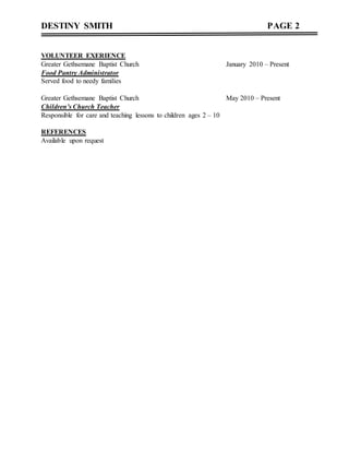 DESTINY SMITH PAGE 2
VOLUNTEER EXERIENCE
Greater Gethsemane Baptist Church January 2010 – Present
Food Pantry Administrator
Served food to needy families
Greater Gethsemane Baptist Church May 2010 – Present
Children’s Church Teacher
Responsible for care and teaching lessons to children ages 2 – 10
REFERENCES
Available upon request
 