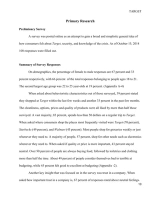 TARGET
10
Primary Research
Preliminary Survey
A survey was posted online as an attempt to gain a broad and simplistic general idea of
how consumers felt about Target, security, and knowledge of the crisis. As of October 15, 2014
108 responses were filled out.
Summary of Survey Responses
On demographics, the percentage of female to male responses are 67 percent and 33
percent respectively, with 66 percent of the total responses belonging to people ages 18 to 21.
The second largest age group was 22 to 25 year-olds at 19 percent. (Appendix A-4)
When asked about behavioristic characteristics out of those surveyed, 39 percent stated
they shopped at Target within the last few weeks and another 33 percent in the past few months.
The cleanliness, options, prices and quality of products were all liked by more than half those
surveyed. A vast majority, 83 percent, spends less than 50 dollars on a regular trip to Target.
When asked where consumers shop the places most frequently visited were Target (70 percent),
Starbucks (49 percent), and Walmart (45 percent). Most people shop for groceries weekly or just
whenever they need to. A majority of people, 57 percent, shop for other needs such as electronics
whenever they need to. When asked if quality or price is more important, 43 percent stayed
neutral. Over 90 percent of people are always buying food, followed by toiletries and clothing
more than half the time. About 49 percent of people consider themselves bad to terrible at
budgeting, while 45 percent felt good to excellent at budgeting (Appendix -2).
Another key insight that was focused on in the survey was trust in a company. When
asked how important trust in a company is, 67 percent of responses rated above neutral feelings.
 
