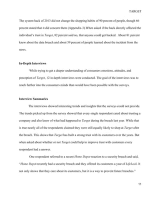 TARGET
11
The system hack of 2013 did not change the shopping habits of 90 percent of people, though 66
percent stated that it did concern them (Appendix-3).When asked if the hack directly affected the
individual’s trust in Target, 82 percent said no, that anyone could get hacked. About 81 percent
knew about the data breach and about 59 percent of people learned about the incident from the
news.
In-Depth Interviews
While trying to get a deeper understanding of consumers emotions, attitudes, and
perception of Target, 12 in depth interviews were conducted. The goal of the interviews was to
reach further into the consumers minds than would have been possible with the surveys.
Interview Summaries
The interviews showed interesting trends and insights that the surveys could not provide.
The trends picked up from the survey showed that every single respondent cared about trusting a
company and also knew of what had happened to Target during the breach last year. While that
is true nearly all of the respondents claimed they were still equally likely to shop at Target after
the breach. This shows that Target has built a strong trust with its customers over the years. But
when asked about whether or not Target could help to improve trust with customers every
respondent had a answer.
One respondent referred to a recent Home Depot reaction to a security breach and said,
“Home Depot recently had a security breach and they offered its customers a year of LifeLock. It
not only shows that they care about its customers, but it is a way to prevent future breaches.”
 