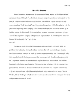 TARGET
13
Executive Summary
Target has always been amongst the most successful and popular of all of the retail and
department stores. Although Wal-Mart, their strongest competitor, controls a vast majority of the
market, Target is still an enormous corporation that has continued to grow and open up new
stores throughout North America (Target Corporation Competitors, 2014). Though even with the
growth and popularity of the company it still can become hugely hurt and can be stunted by an
incident such as the data breach. Being such a large company consumers expect more of from
Target. They expect the company to help its users regain trust and fix what happened in the data
breach (Target Through The Years, 2014).
Website
One way to regain the trust of the customers is to give them a way to talk about the
problems they had during the breach and any problems they still have with Target since the
breach has subsided. A way to do this is by introducing a website/blog. The Target blog is going
to be launched entirely for the customers so they can express their thoughts and concerns with
the Target team and have the team be able to respond directly to the customers. The website
launched is called www.targetblog.com. This is a great way to interact with the customers on a
personal level. It will be an effective tool for both the consumers and Target to communicate
with each other and come to healthy smart solutions in which both parties are happy (Tenzin
Chodon, 2012). The blog is to be launched as soon as possible so customers can regain their trust
and go back to shopping at Target.
 