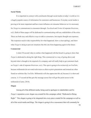 TARGET
14
Social Media
It is important to connect with constituents through social media in today’s world as it is
a hugely popular source of information for customers and businesses. Everyday social media is
proving to be more important and have more influence on consumer behavior so it is necessary
for Target to communicate to consumers through Facebook and Twitter (Corporate Overview,
n.d.). Both of these pages will be dedicated to communicating with any stakeholders of the crisis.
These are both easy and effective ways to talk to consumers, but require thought out responses.
The responses need to take responsibility for what happened, show a clear apology, and show
what Target is doing to prevent situations like this one from happening again in the future.
Commercial
A short 30 second video to outline what happened with the breach is going to show that
Target is dedicated to doing the right thing. This commercial is a way of going above and
beyond what is thought to be required of a company and will really help to get customers back
on Target’s side (Corporate Overview, n.d.). This spot is going to be exclusively on YouTube,
because millennials do not watch television as often as prior generations and instead are often
found on websites like YouTube. Millennials will also appreciate this ad, because it is short and
concise. A 15 second ad that gets the message across fast will get the point across to the
millennials (Carter, 2014).
Slogan
Among all of the different media, being used to apologize to stakeholders and fix
Target’s reputation a new slogan was created for this campaign called, “Dedicated to Doing
Right.” This slogan is going to be integrated into every piece created for the campaign as well as
all of the social media and blogs. The slogan is going to be a reassurance that will constantly be
 