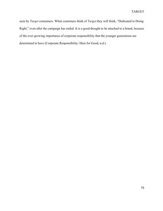 TARGET
15
seen by Target consumers. When customers think of Target they will think, “Dedicated to Doing
Right,” even after the campaign has ended. It is a good thought to be attached to a brand, because
of the ever-growing importance of corporate responsibility that the younger generations are
determined to have (Corporate Responsibility: Here for Good, n.d.).
 