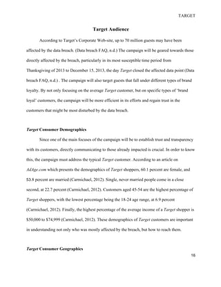 TARGET
16
Target Audience
According to Target’s Corporate Web-site, up to 70 million guests may have been
affected by the data breach. (Data breach FAQ, n.d.) The campaign will be geared towards those
directly affected by the breach, particularly in its most susceptible time period from
Thanksgiving of 2013 to December 15, 2013, the day Target closed the affected data point (Data
breach FAQ, n.d.) . The campaign will also target guests that fall under different types of brand
loyalty. By not only focusing on the average Target customer, but on specific types of ‘brand
loyal’ customers, the campaign will be more efficient in its efforts and regain trust in the
customers that might be most disturbed by the data breach.
Target Consumer Demographics
Since one of the main focuses of the campaign will be to establish trust and transparency
with its customers, directly communicating to those already impacted is crucial. In order to know
this, the campaign must address the typical Target customer. According to an article on
AdAge.com which presents the demographics of Target shoppers, 60.1 percent are female, and
53.8 percent are married (Carmichael, 2012). Single, never married people come in a close
second, at 22.7 percent (Carmichael, 2012). Customers aged 45-54 are the highest percentage of
Target shoppers, with the lowest percentage being the 18-24 age range, at 6.9 percent
(Carmichael, 2012). Finally, the highest percentage of the average income of a Target shopper is
$50,000 to $74,999 (Carmichael, 2012). These demographics of Target customers are important
in understanding not only who was mostly affected by the breach, but how to reach them.
Target Consumer Geographics
 