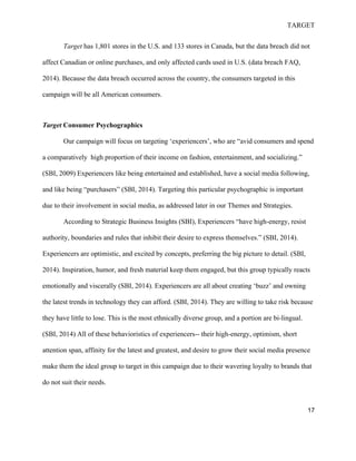 TARGET
17
Target has 1,801 stores in the U.S. and 133 stores in Canada, but the data breach did not
affect Canadian or online purchases, and only affected cards used in U.S. (data breach FAQ,
2014). Because the data breach occurred across the country, the consumers targeted in this
campaign will be all American consumers.
Target Consumer Psychographics
Our campaign will focus on targeting ‘experiencers’, who are “avid consumers and spend
a comparatively high proportion of their income on fashion, entertainment, and socializing.”
(SBI, 2009) Experiencers like being entertained and established, have a social media following,
and like being “purchasers” (SBI, 2014). Targeting this particular psychographic is important
due to their involvement in social media, as addressed later in our Themes and Strategies.
According to Strategic Business Insights (SBI), Experiencers “have high-energy, resist
authority, boundaries and rules that inhibit their desire to express themselves.” (SBI, 2014).
Experiencers are optimistic, and excited by concepts, preferring the big picture to detail. (SBI,
2014). Inspiration, humor, and fresh material keep them engaged, but this group typically reacts
emotionally and viscerally (SBI, 2014). Experiencers are all about creating ‘buzz’ and owning
the latest trends in technology they can afford. (SBI, 2014). They are willing to take risk because
they have little to lose. This is the most ethnically diverse group, and a portion are bi-lingual.
(SBI, 2014) All of these behavioristics of experiencers-- their high-energy, optimism, short
attention span, affinity for the latest and greatest, and desire to grow their social media presence
make them the ideal group to target in this campaign due to their wavering loyalty to brands that
do not suit their needs.
 