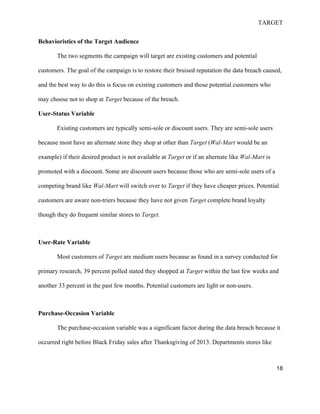 TARGET
18
Behavioristics of the Target Audience
The two segments the campaign will target are existing customers and potential
customers. The goal of the campaign is to restore their bruised reputation the data breach caused,
and the best way to do this is focus on existing customers and those potential customers who
may choose not to shop at Target because of the breach.
User-Status Variable
Existing customers are typically semi-sole or discount users. They are semi-sole users
because most have an alternate store they shop at other than Target (Wal-Mart would be an
example) if their desired product is not available at Target or if an alternate like Wal-Mart is
promoted with a discount. Some are discount users because those who are semi-sole users of a
competing brand like Wal-Mart will switch over to Target if they have cheaper prices. Potential
customers are aware non-triers because they have not given Target complete brand loyalty
though they do frequent similar stores to Target.
User-Rate Variable
Most customers of Target are medium users because as found in a survey conducted for
primary research, 39 percent polled stated they shopped at Target within the last few weeks and
another 33 percent in the past few months. Potential customers are light or non-users.
Purchase-Occasion Variable
The purchase-occasion variable was a significant factor during the data breach because it
occurred right before Black Friday sales after Thanksgiving of 2013. Departments stores like
 