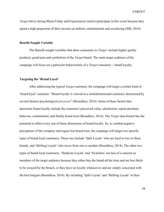 TARGET
19
Target thrive during Black Friday and Experiencers tend to participate in this event because they
spend a high proportion of their income on fashion, entertainment and socializing (SBI, 2014).
Benefit-Sought Variable
The Benefit-sought variables that draw consumers to Target include higher quality
products, good taste and symbolism of the Target brand. The main target audience of the
campaign will focus on a particular behavioristic of a Target consumer -- brand loyalty.
Targeting the ‘Brand Loyal’
After addressing the typical Target customer, the campaign will target a certain kind of
‘brand loyal’ customer. “Brand loyalty is viewed as a multidimensional construct, determined by
several distinct psychological processes” (Boundless, 2014). Some of these factors that
determine brand loyalty include the customers' perceived value, satisfaction, repeat purchase
behavior, commitment, and finally brand trust (Boundless, 2014). The Target data breach has the
potential to affect every one of these dimensions of brand loyalty. So, to combat negative
perceptions of the company and regain lost brand trust, the campaign will target two specific
types of brand loyal customers. These two include ‘Split Loyals’ who are loyal to two or three
brands, and ‘Shifting Loyals’ who move from one to another (Boundless, 2014). The other two
types of brand loyal customers, ‘Hardcore Loyals’ and ‘Switchers’ are less of a concern as
members of the target audience because they either buy the brand all the time and are less likely
to be swayed by the breach, or they have no loyalty whatsoever and are simply concerned with
the best bargain (Boundless, 2014). By including ‘Split Loyals’ and ‘Shifting Loyals’ in their
 